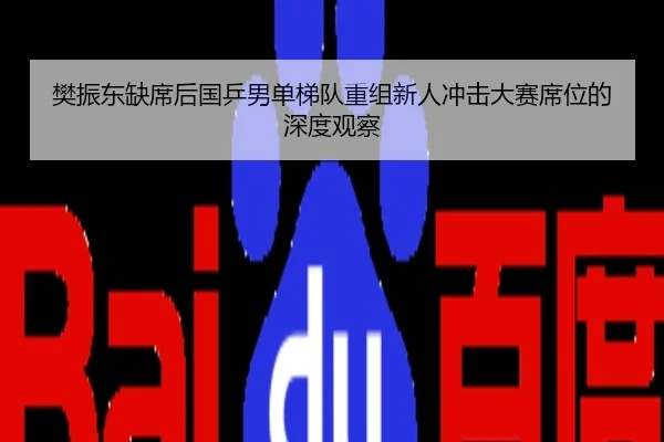 樊振东缺席后国乒男单梯队重组新人冲击大赛席位的深度观察