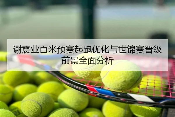 谢震业百米预赛起跑优化与世锦赛晋级前景全面分析