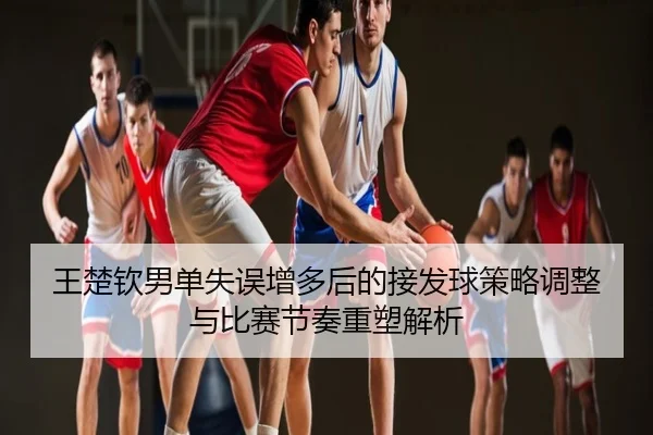 王楚钦男单失误增多后的接发球策略调整与比赛节奏重塑解析