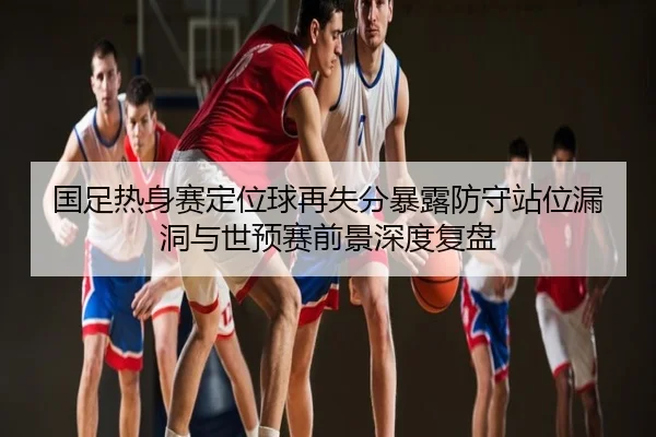 国足热身赛定位球再失分暴露防守站位漏洞与世预赛前景深度复盘